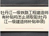 牡丹江一级铁路工程建造师有补贴吗怎么领取呢(牡丹江一级建造师补贴申领)