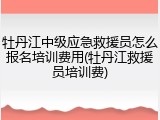 牡丹江中级应急救援员怎么报名培训费用(牡丹江救援员培训费)