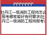 牡丹江一级消防工程师怎么报考哪家最好有何要求(牡丹江一级消防工程师报考)