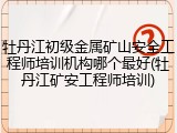 牡丹江初级金属矿山安全工程师培训机构哪个最好(牡丹江矿安工程师培训)
