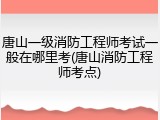 唐山一级消防工程师考试一般在哪里考(唐山消防工程师考点)
