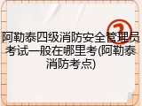 阿勒泰四级消防安全管理员考试一般在哪里考(阿勒泰消防考点)