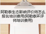 阿勒泰生态影响评价师怎么报名培训费用(阿勒泰环评师培训费用)