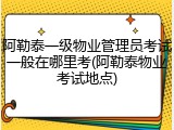 阿勒泰一级物业管理员考试一般在哪里考(阿勒泰物业考试地点)