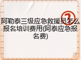 阿勒泰三级应急救援员怎么报名培训费用(阿泰应急报名费)