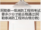 阿勒泰一级消防工程师考试要多少分才能合格通过(阿勒泰消防工程师合格分数)