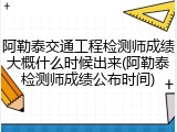 阿勒泰交通工程检测师成绩大概什么时候出来(阿勒泰检测师成绩公布时间)