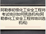 阿勒泰初级化工安全工程师考试培训如何挑选机构(阿勒泰化工安全工程师培训选机构)