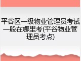 平谷区一级物业管理员考试一般在哪里考(平谷物业管理员考点)