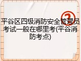平谷区四级消防安全管理员考试一般在哪里考(平谷消防考点)