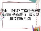 唐山一级铁路工程建造师证在哪里报考(唐山一级铁路建造师报考点)