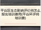 平谷区生态影响评价师怎么报名培训费用(平谷环评师培训费)