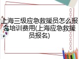 上海三级应急救援员怎么报名培训费用(上海应急救援员报名)