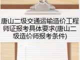 唐山二级交通运输造价工程师证报考具体要求(唐山二级造价师报考条件)