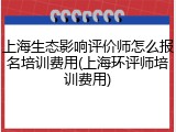 上海生态影响评价师怎么报名培训费用(上海环评师培训费用)