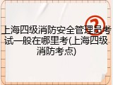 上海四级消防安全管理员考试一般在哪里考(上海四级消防考点)