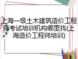 上海一级土木建筑造价工程师考试培训机构哪里找(上海造价工程师培训)