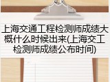 上海交通工程检测师成绩大概什么时候出来(上海交工检测师成绩公布时间)