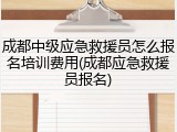 成都中级应急救援员怎么报名培训费用(成都应急救援员报名)