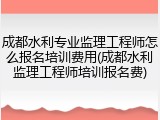 成都水利专业监理工程师怎么报名培训费用(成都水利监理工程师培训报名费)