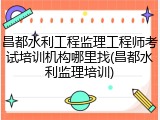 昌都水利工程监理工程师考试培训机构哪里找(昌都水利监理培训)