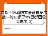 昌都四级消防安全管理员考试一般在哪里考(昌都四级消防考点)