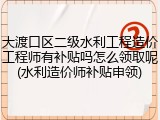大渡口区二级水利工程造价工程师有补贴吗怎么领取呢(水利造价师补贴申领)