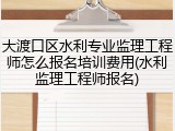 大渡口区水利专业监理工程师怎么报名培训费用(水利监理工程师报名)