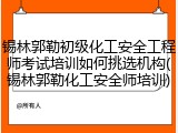 锡林郭勒初级化工安全工程师考试培训如何挑选机构(锡林郭勒化工安全师培训)