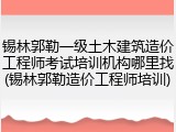 锡林郭勒一级土木建筑造价工程师考试培训机构哪里找(锡林郭勒造价工程师培训)