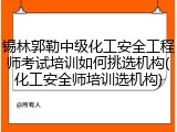 锡林郭勒中级化工安全工程师考试培训如何挑选机构(化工安全师培训选机构)