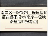 南岸区一级铁路工程建造师证在哪里报考(南岸一级铁路建造师报考点)
