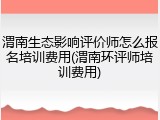 渭南生态影响评价师怎么报名培训费用(渭南环评师培训费用)