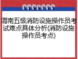 渭南五级消防设施操作员考试难点具体分析(消防设施操作员考点)