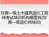 甘南一级土木建筑造价工程师考试培训机构哪里找(甘南一级造价师培训)