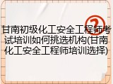 甘南初级化工安全工程师考试培训如何挑选机构(甘南化工安全工程师培训选择)