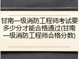 甘南一级消防工程师考试要多少分才能合格通过(甘南一级消防工程师合格分数)