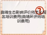 曲靖生态影响评价师怎么报名培训费用(曲靖环评师培训费用)
