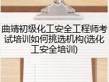 曲靖初级化工安全工程师考试培训如何挑选机构(选化工安全培训)