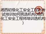 湘西初级化工安全工程师考试培训如何挑选机构(湘西化工安全工程师培训选机构)
