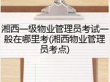 湘西一级物业管理员考试一般在哪里考(湘西物业管理员考点)