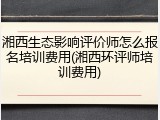 湘西生态影响评价师怎么报名培训费用(湘西环评师培训费用)