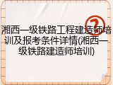 湘西一级铁路工程建造师培训及报考条件详情(湘西一级铁路建造师培训)