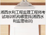 湘西水利工程监理工程师考试培训机构哪里找(湘西水利监理培训)