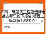 湘西二级建筑工程建造师考试去哪里线下报名(湘西二级建造师报名点)