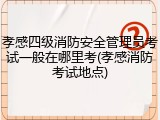 孝感四级消防安全管理员考试一般在哪里考(孝感消防考试地点)