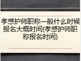 孝感护师职称一般什么时候报名大概时间(孝感护师职称报名时间)
