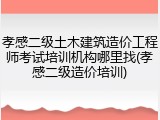 孝感二级土木建筑造价工程师考试培训机构哪里找(孝感二级造价培训)