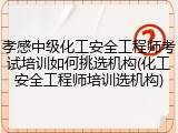 孝感中级化工安全工程师考试培训如何挑选机构(化工安全工程师培训选机构)