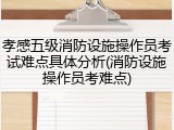 孝感五级消防设施操作员考试难点具体分析(消防设施操作员考难点)